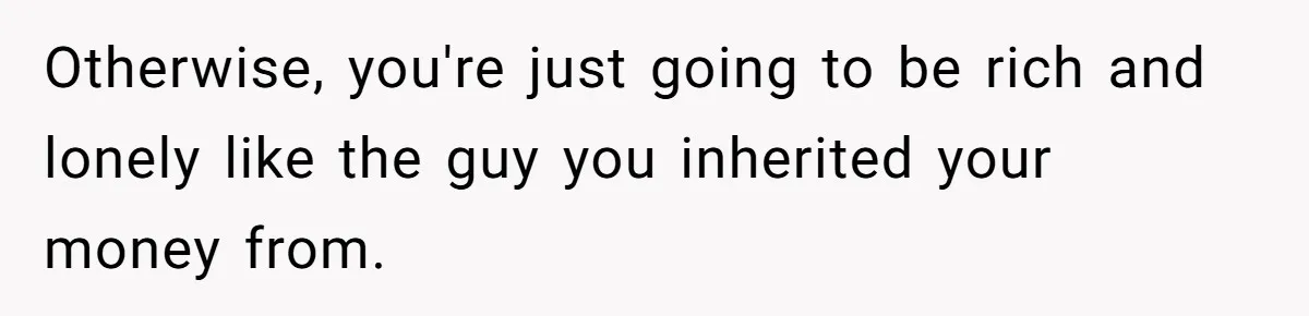 Otherwise, you're just going to be rich and lonely like the guy you inherited your money from.