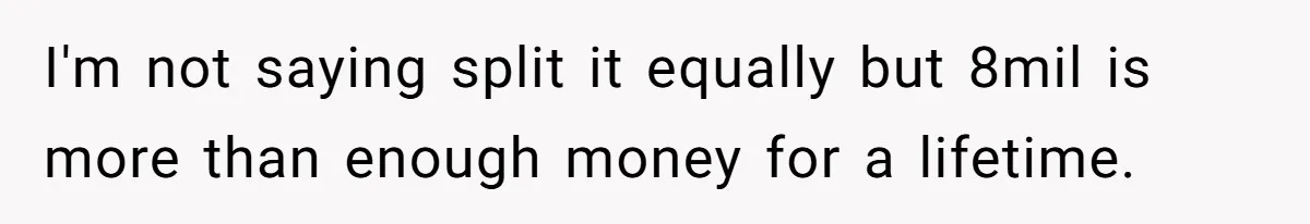 I'm not saying split it equally but 8mil is more than enough money for a lifetime.