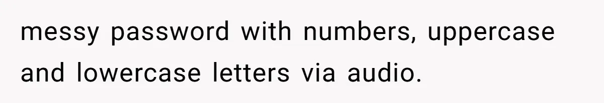 messy password with numbers, uppercase and lowercase letters via audio.