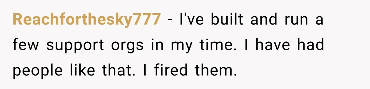 Reachforthesky777 − I've built and run a few support orgs in my time. I have had people like that. I fired them.
