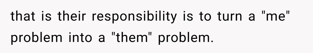 that is their responsibility is to turn a "me" problem into a "them" problem.