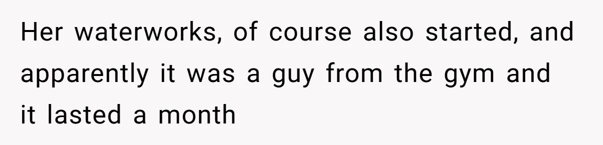 Her waterworks, of course also started, and apparently it was a guy from the gym and it lasted a month