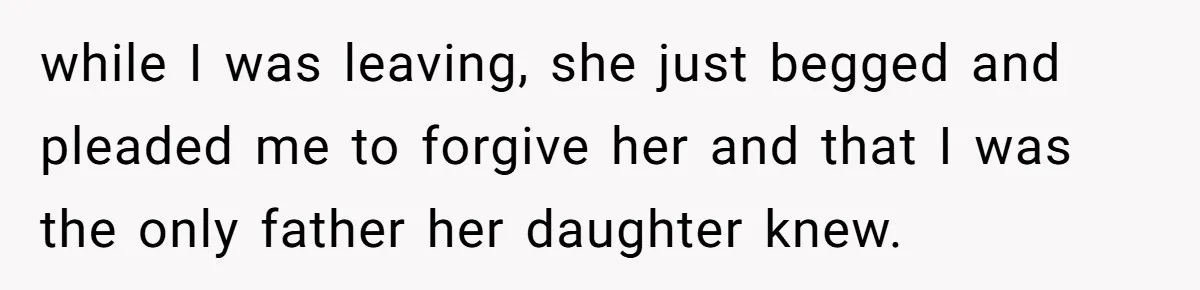 while I was leaving, she just begged and pleaded me to forgive her and that I was the only father her daughter knew.