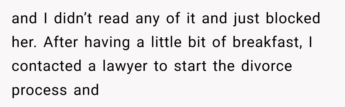 and I didn’t read any of it and just blocked her. After having a little bit of breakfast, I contacted a lawyer to start the divorce process and