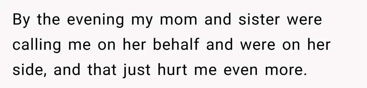 By the evening my mom and sister were calling me on her behalf and were on her side, and that just hurt me even more.