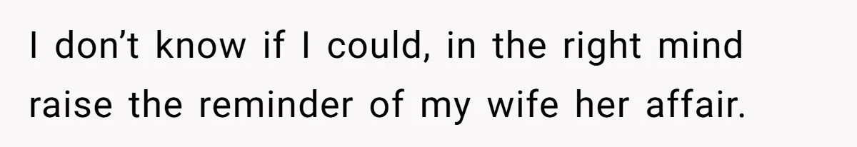 I don’t know if I could, in the right mind raise the reminder of my wife her affair.
