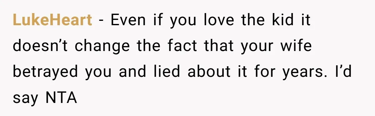 LukeHeart − Even if you love the kid it doesn’t change the fact that your wife betrayed you and lied about it for years. I’d say NTA