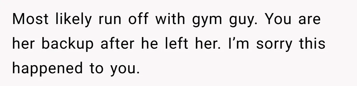 Most likely run off with gym guy. You are her backup after he left her. I’m sorry this happened to you.