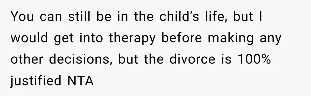You can still be in the child’s life, but I would get into therapy before making any other decisions, but the divorce is 100% justified NTA