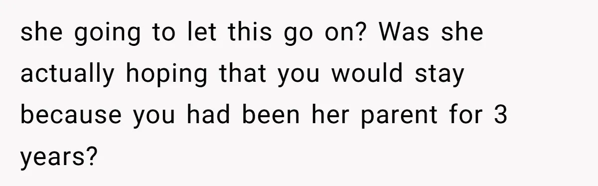 she going to let this go on? Was she actually hoping that you would stay because you had been her parent for 3 years?