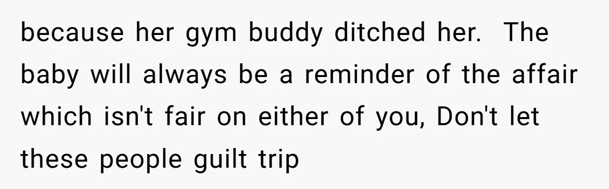 because her gym buddy ditched her.  The baby will always be a reminder of the affair which isn't fair on either of you, Don't let these people guilt trip