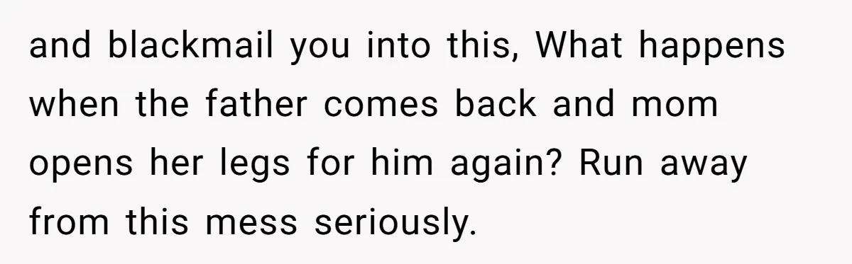 and blackmail you into this, What happens when the father comes back and mom opens her legs for him again? Run away from this mess seriously.
