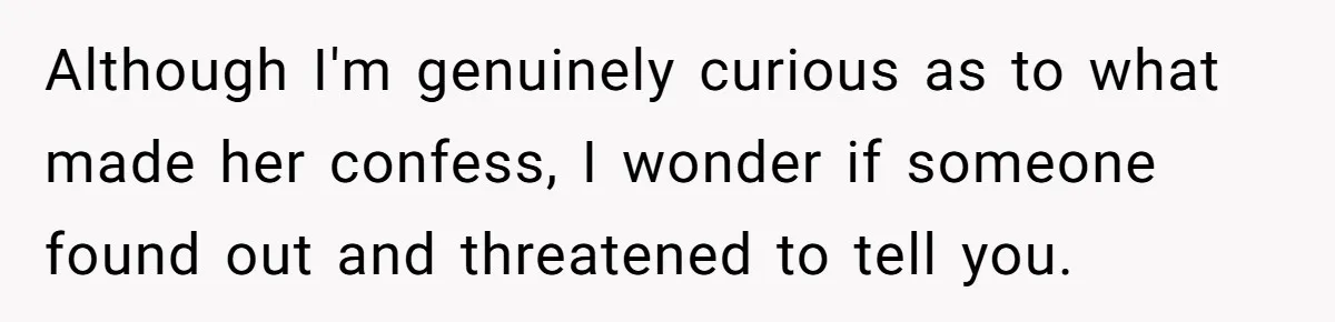 Although I'm genuinely curious as to what made her confess, I wonder if someone found out and threatened to tell you.