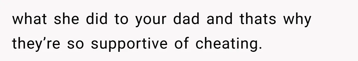what she did to your dad and thats why they’re so supportive of cheating.