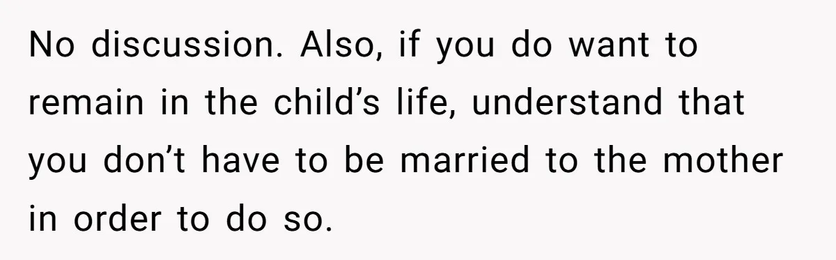 No discussion. Also, if you do want to remain in the child’s life, understand that you don’t have to be married to the mother in order to do so.