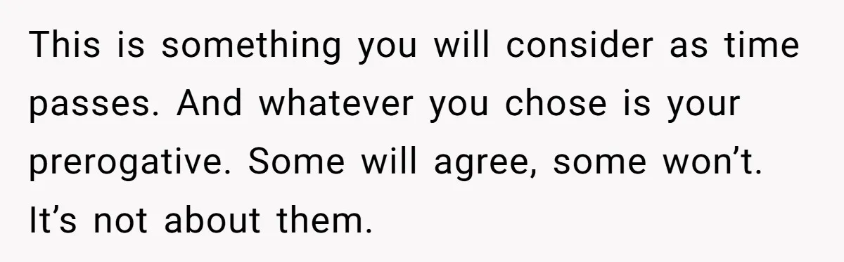 This is something you will consider as time passes. And whatever you chose is your prerogative. Some will agree, some won’t. It’s not about them.
