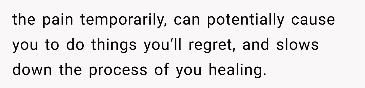 the pain temporarily, can potentially cause you to do things you‘ll regret, and slows down the process of you healing.