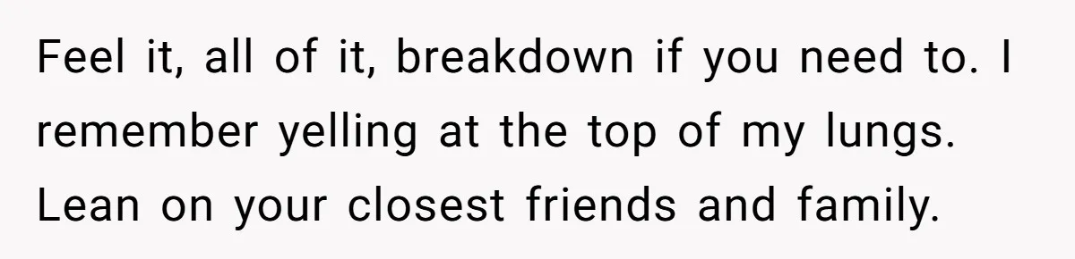 Feel it, all of it, breakdown if you need to. I remember yelling at the top of my lungs. Lean on your closest friends and family.
