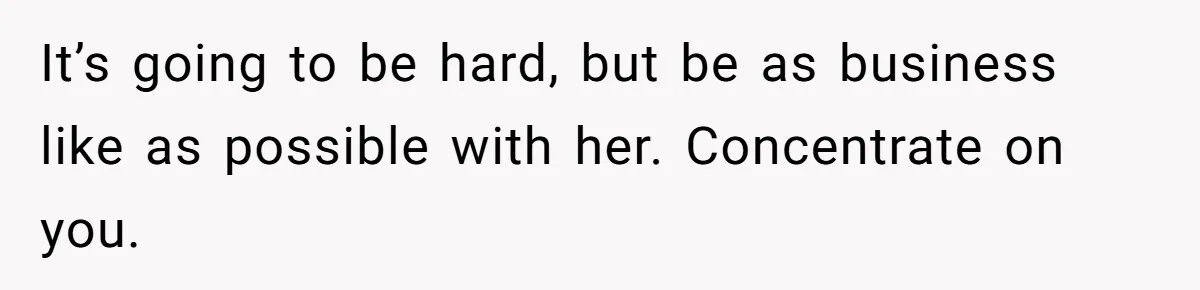 It’s going to be hard, but be as business like as possible with her. Concentrate on you.