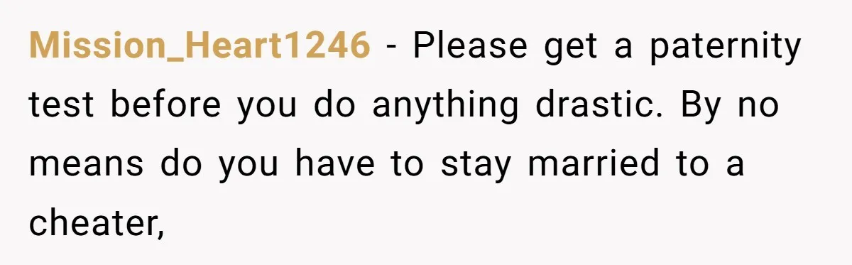 Mission_Heart1246 − Please get a paternity test before you do anything drastic. By no means do you have to stay married to a cheater,