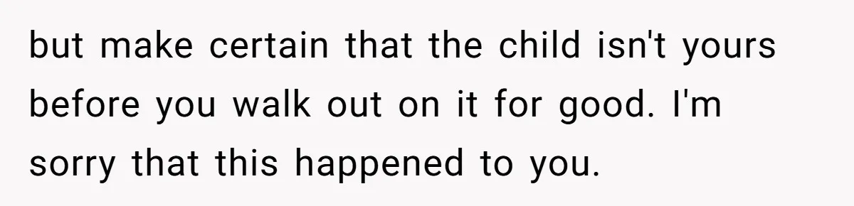 but make certain that the child isn't yours before you walk out on it for good. I'm sorry that this happened to you.