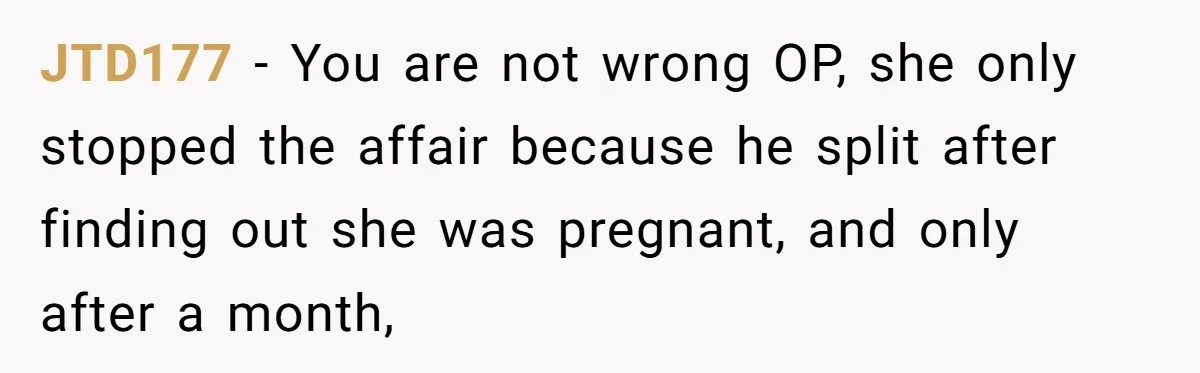 JTD177 − You are not wrong OP, she only stopped the affair because he split after finding out she was pregnant, and only after a month,