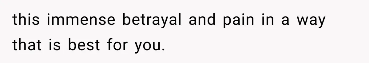 this immense betrayal and pain in a way that is best for you.