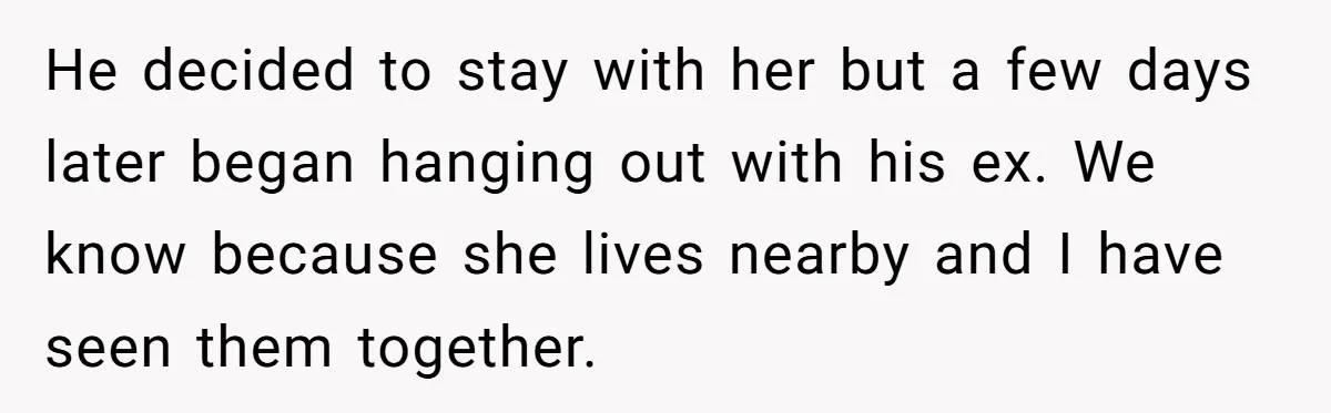 He decided to stay with her but a few days later began hanging out with his ex. We know because she lives nearby and I have seen them together.