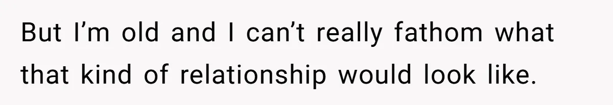 But I’m old and I can’t really fathom what that kind of relationship would look like.