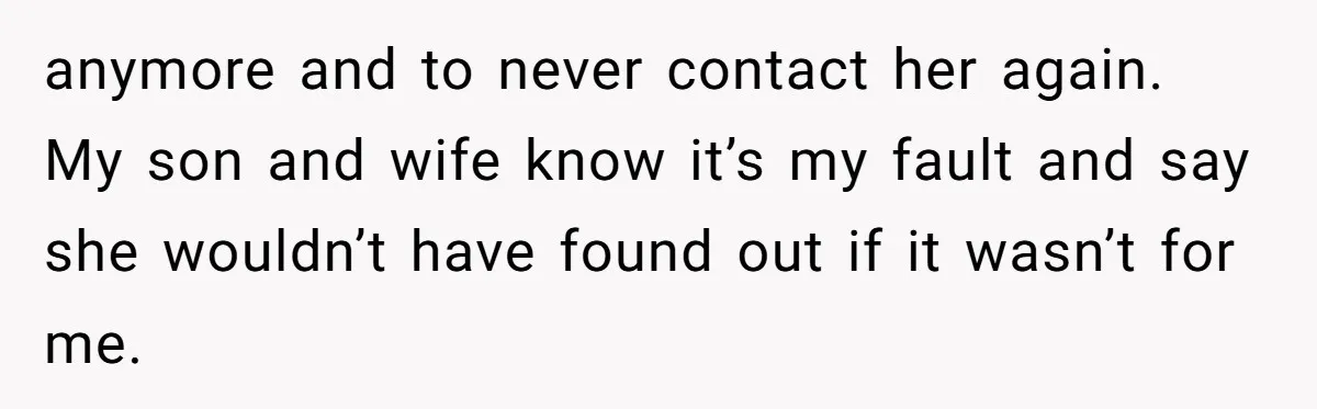 anymore and to never contact her again. My son and wife know it’s my fault and say she wouldn’t have found out if it wasn’t for me.