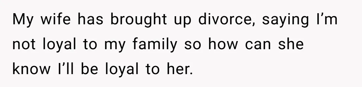My wife has brought up divorce, saying I’m not loyal to my family so how can she know I’ll be loyal to her.