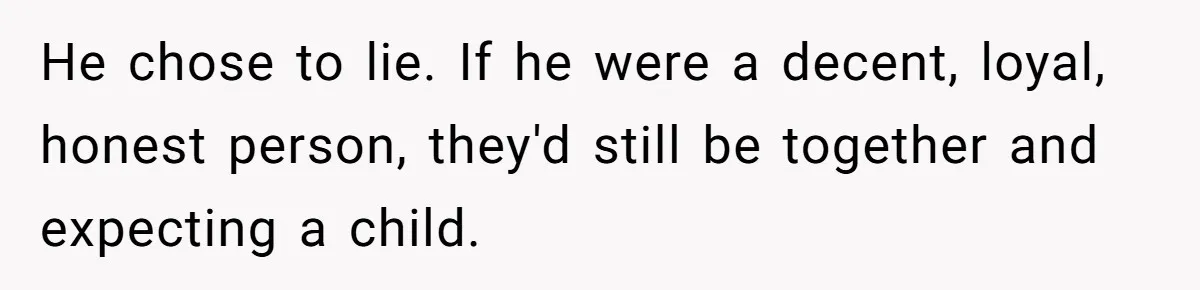 He chose to lie. If he were a decent, loyal, honest person, they'd still be together and expecting a child.