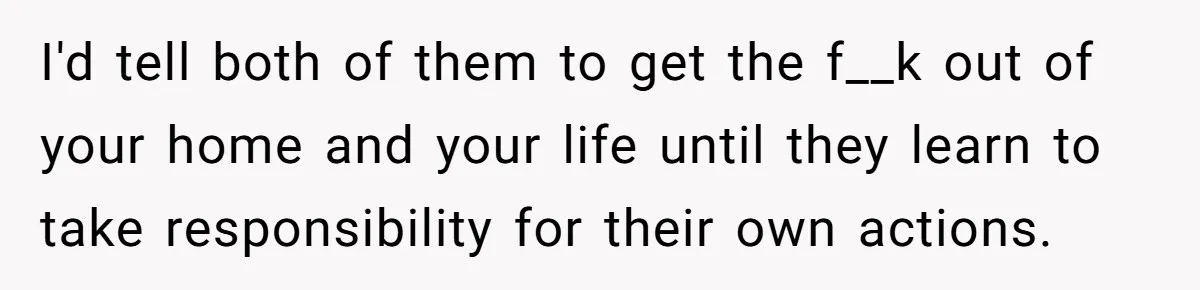 I'd tell both of them to get the f__k out of your home and your life until they learn to take responsibility for their own actions.