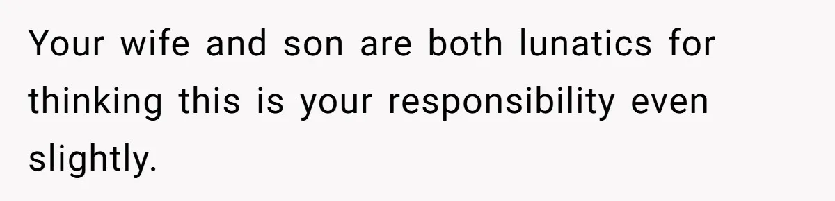 Your wife and son are both lunatics for thinking this is your responsibility even slightly.