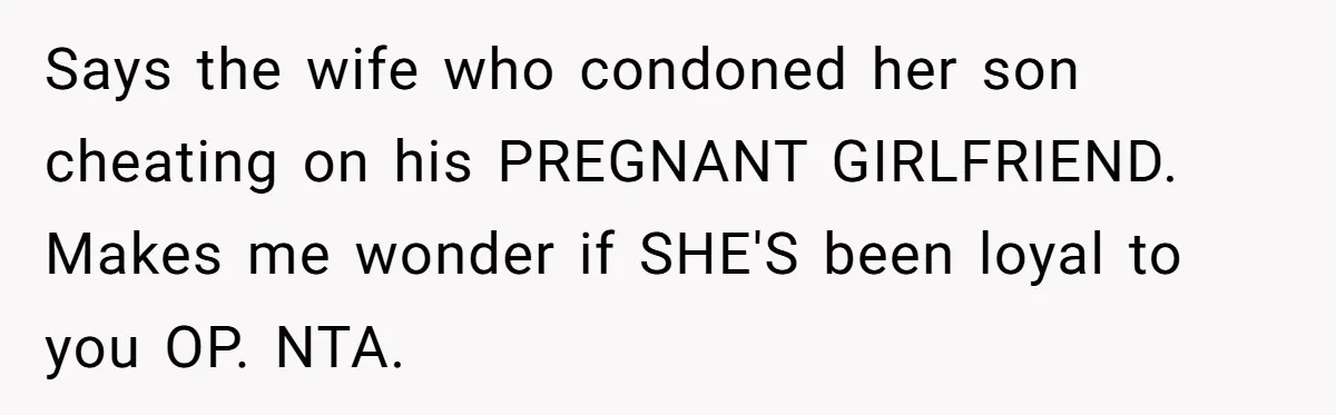 Says the wife who condoned her son cheating on his PREGNANT GIRLFRIEND. Makes me wonder if SHE'S been loyal to you OP. NTA.