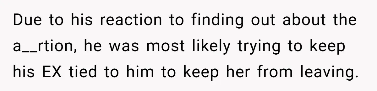 Due to his reaction to finding out about the a__rtion, he was most likely trying to keep his EX tied to him to keep her from leaving.