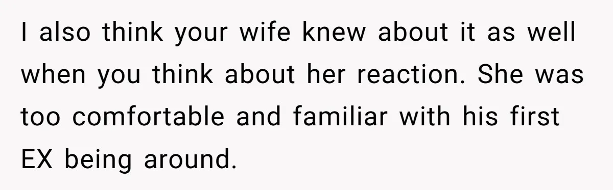 I also think your wife knew about it as well when you think about her reaction. She was too comfortable and familiar with his first EX being around.