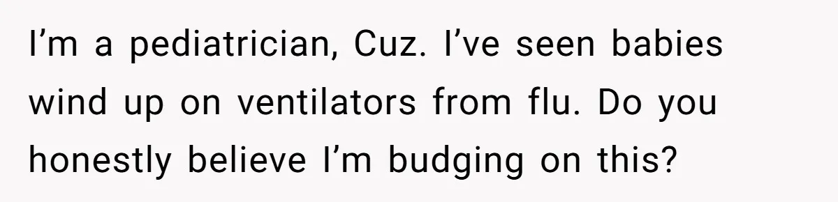 I’m a pediatrician, Cuz. I’ve seen babies wind up on ventilators from flu. Do you honestly believe I’m budging on this?