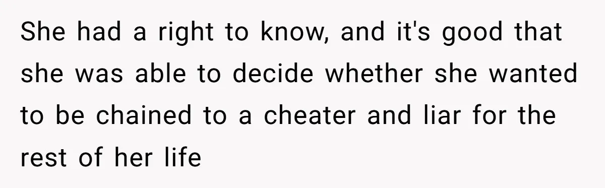 She had a right to know, and it's good that she was able to decide whether she wanted to be chained to a cheater and liar for the rest of...