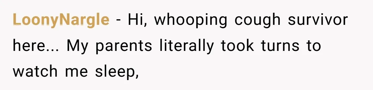LoonyNargle − Hi, whooping cough survivor here... My parents literally took turns to watch me sleep,