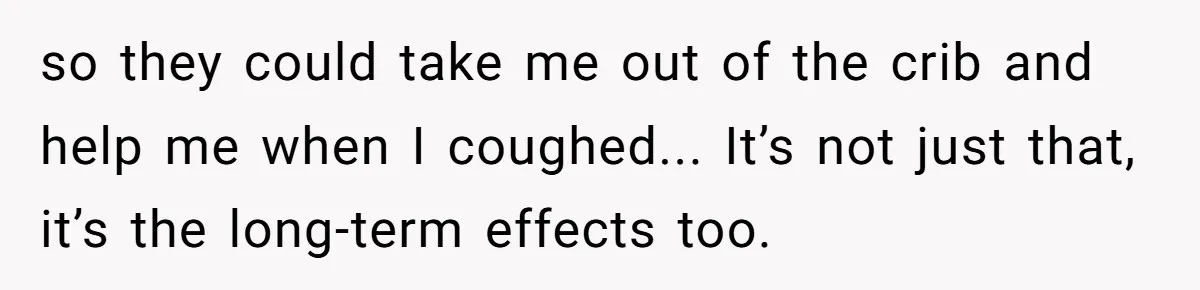 so they could take me out of the crib and help me when I coughed... It’s not just that, it’s the long-term effects too.
