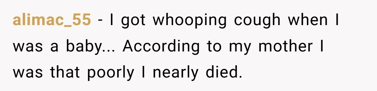 alimac_55 − I got whooping cough when I was a baby... According to my mother I was that poorly I nearly died.