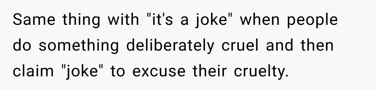 Woman Bans Her Mother From Wedding Unless She Apologizes After Giving Fiancé A Humiliating “Joke” Gift Same thing with "it's a joke" when people do something deliberately cruel and then claim "joke" to excuse their cruelty.