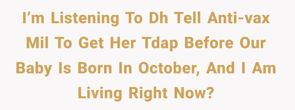I’m listening to DH tell anti-vax MIL to get her TDAP before our baby is born in October, and I am living right now?