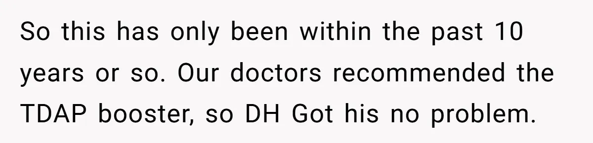 So this has only been within the past 10 years or so. Our doctors recommended the TDAP booster, so DH Got his no problem.