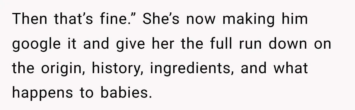 Then that’s fine.” She’s now making him google it and give her the full run down on the origin, history, ingredients, and what happens to babies.