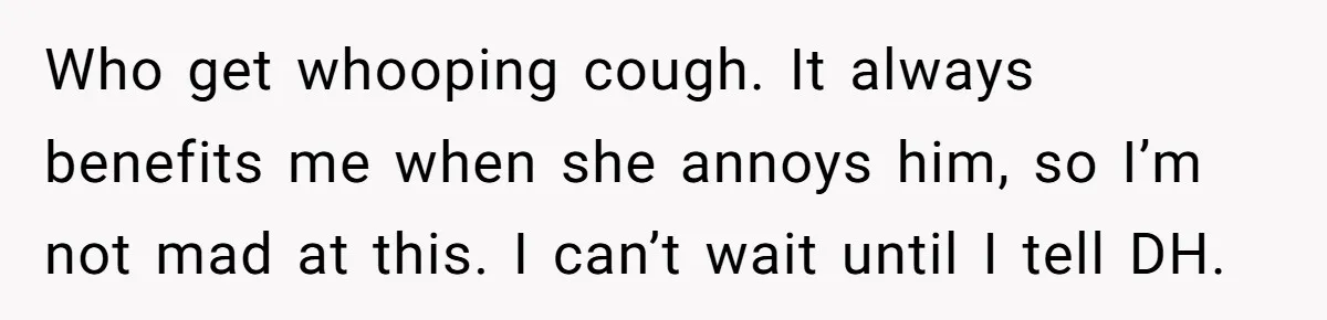 Who get whooping cough. It always benefits me when she annoys him, so I’m not mad at this. I can’t wait until I tell DH.