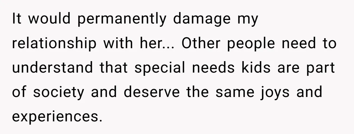 It would permanently damage my relationship with her... Other people need to understand that special needs kids are part of society and deserve the same joys and experiences.