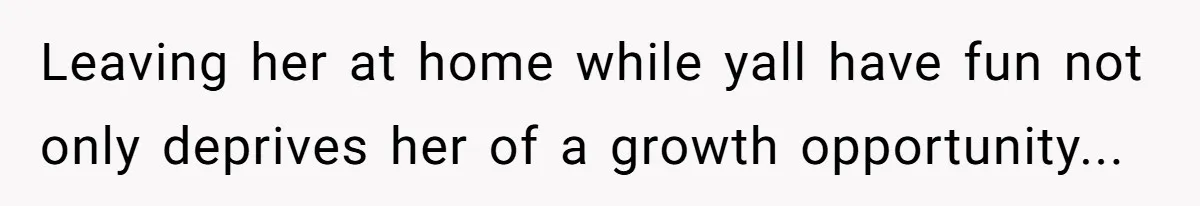 Leaving her at home while yall have fun not only deprives her of a growth opportunity...