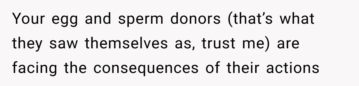 Teen Refuses To Move Back In With Parents After They Pushed Him Out At 18 Your egg and sperm donors (that’s what they saw themselves as, trust me) are facing the consequences of their actions